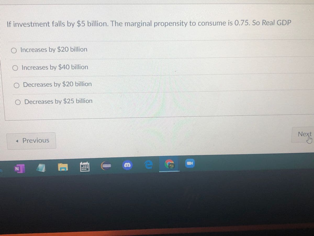 If investment falls by $5 billion. The marginal propensity to consume is 0.75. So Real GDP
O Increases by $20 billion
O Increases by $40 billion
O Decreases by $20 billion
O Decreases by $25 billion
Next
« Previous
N
