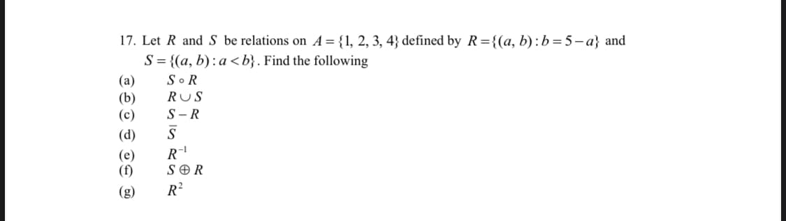 17. Let R and S be relations on A= {1, 2, 3, 4} defined by R={(a, b) :b=5-a} and
S = {(a, b): a <b}. Find the following
So R
(а)
(b)
RUS
(c)
S -R
(d)
(e)
(f)
R-
S O R
(g)
R?
