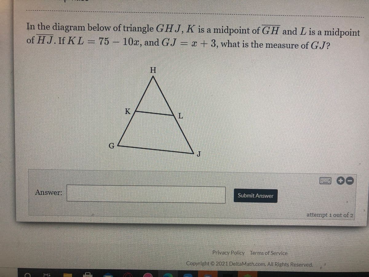 551--
---*-
In the diagram below of triangle GHJ, K is a midpoint of GH and L is a midpoint
of HJ. If KL=75 – 10x, and GJ = x + 3, what is the measure of GJ?
H.
K
G.
J
圈00
Answer:
Submit Answer
attempt i out of 2
Privacy Policy Terms of Service
Copyright© 2021 DeltaMath.com. All Rights Reserved.
