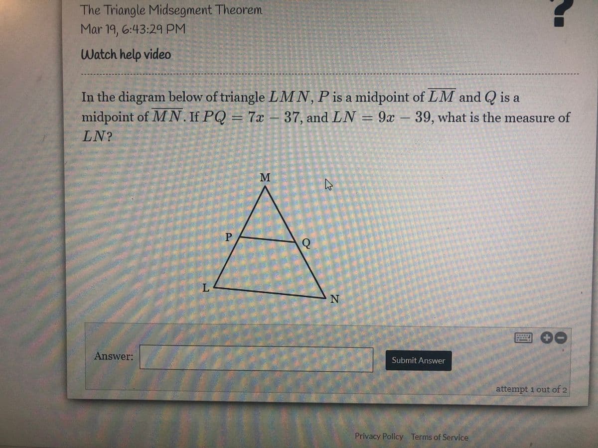 The Triangle Midsegment Theorem
Mar 19, 6:43:29 PM
Watch help video
*--*-* ----
In the diagram below of triangle LMN, P is a midpoint of LM and Q is a
midpoint of MN. If PQ = 7x-37, and LN = 9x – 39, what is the measure of
LN?
L.
Answer:
Submit Answer
attempt 1 out of 2
Privacy Policy Terms of Service
