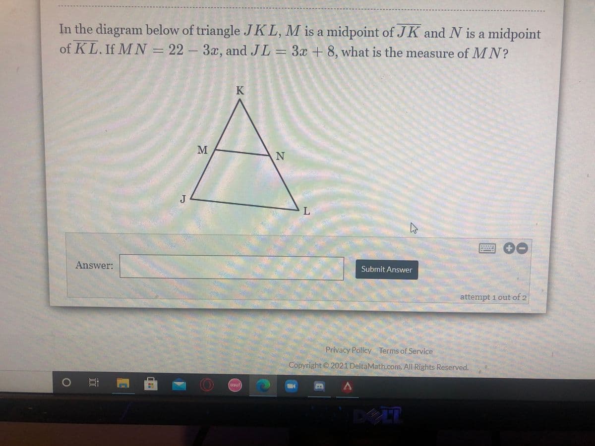 In the diagram below of triangle JKL, M is a midpoint of JK and N is a midpoint
of KL. If M N = 22 - 3x, and JL = 3x + 8, what is the measure of MN?
K
J
Answer:
Submit Answer
attempt 1 out of 2
Privacy Policy Terms of Service
Copyright © 2021 DeltaMath.com. All Rights Reserved.
DELT

