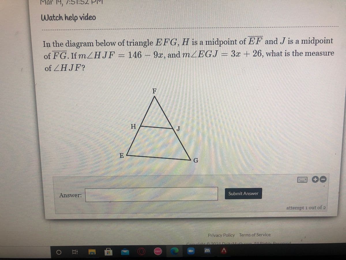 Mar 14, 7:5
Watch help video
----- ----- ---- ----*---- -
-**
----------L----- -
In the diagram below of triangle EFG, H is a midpoint of EF and J is a midpoint
of FG. If m HJF= 146 – 9x, and mZEGJ = 3x + 26, what is the measure
of ZHJF?
F
H
J
E
Answer:
Submit Answer
attempt 1 out of 2
券
Privacy Policy Terms of Service
