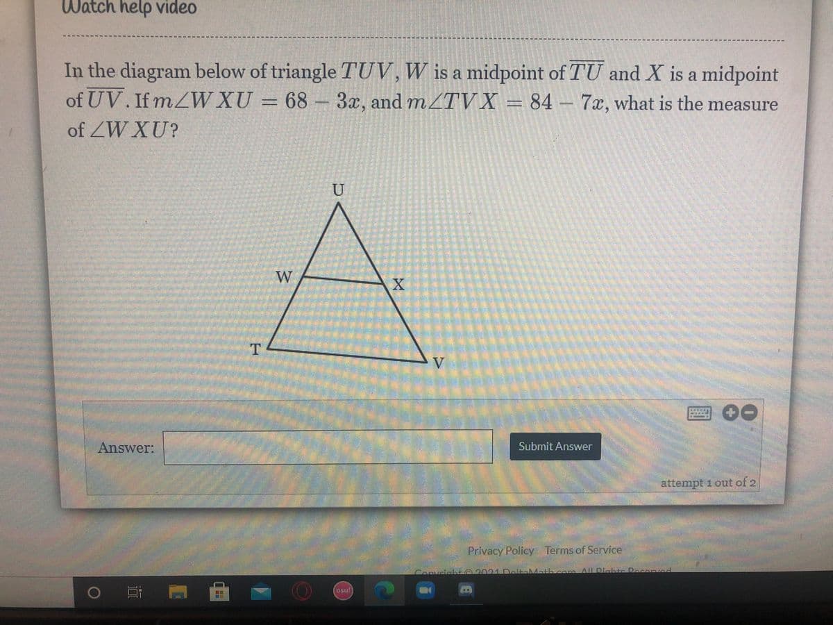 Watch help video
---- - ****
******
----**------------ ----------- - - - - -
In the diagram below of triangle TUV, W is a midpoint of TU and X is a midpoint
of UV. If mZW XU = 68 – 3x, and MZTV X = 84 – 7x, what is the measure
of ZW XU?
圈O0
Answer:
Submit Answer
attempt 1 out of 2
Privacy Policy Termsof Service.
