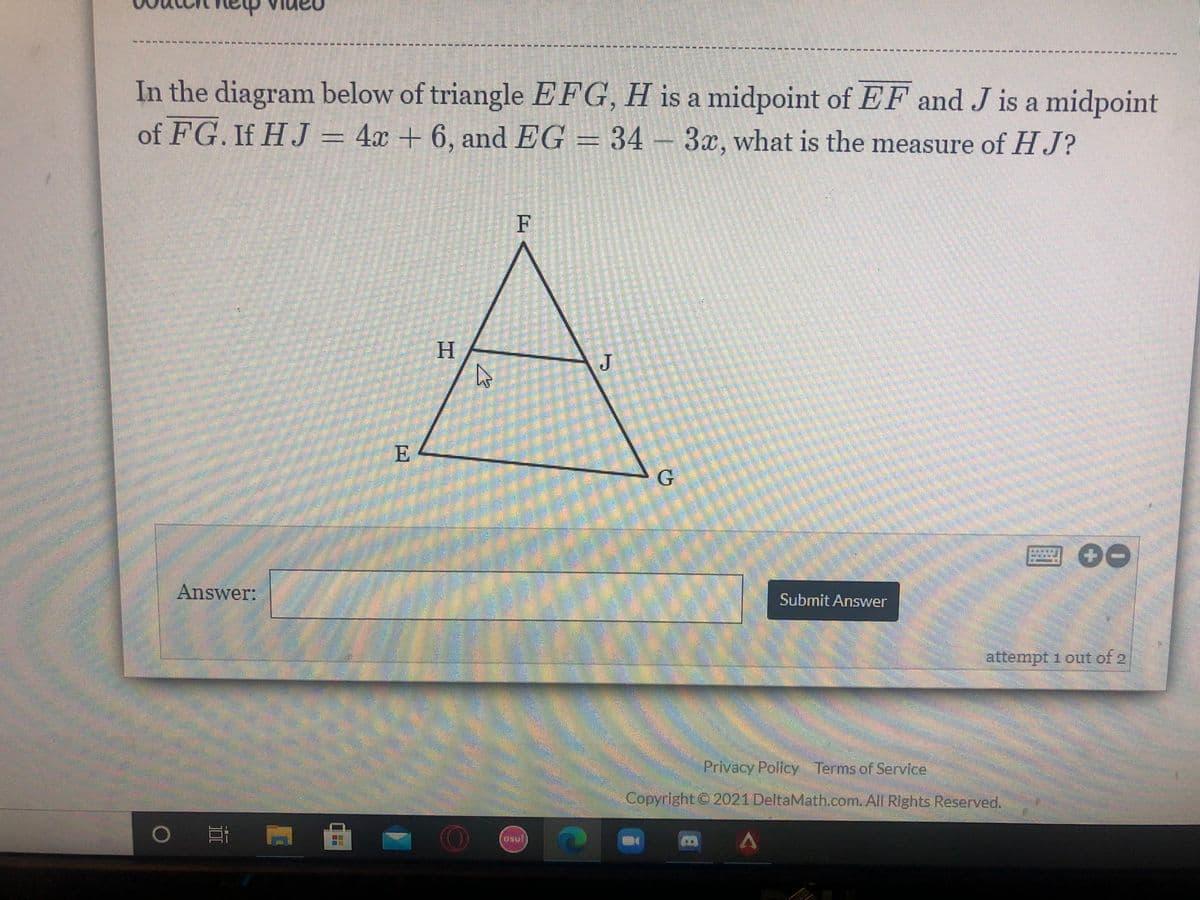 ----
----- -
551515 -- ---* ----
51
In the diagram below of triangle EFG, H is a midpoint of EF and J is a midpoint
of FG. If HJ = 4x + 6, and EG = 34 –3x, what is the measure of HJ?
H
E
G.
Answer:
Submit Answer
attempt 1 out of 2/
Privacy Pollcy Terms of Service
Copyright © 2021 DeltaMath.com.All Rights Reserved.
