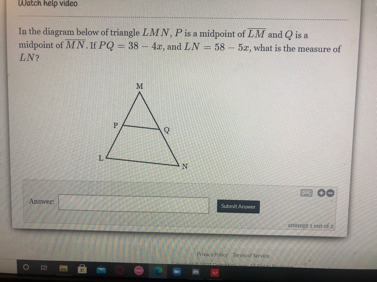 Watch help video
----------* ---- -
In the diagram below of triangle LMN, P is a midpoint of LM and Q is a
midpoint of MN. If PQ = 38-4x, and LN = 58 - 5x, what is the measure of
LN?
P
Q
圈00
Answer:
Submit Answer
attempt 1 out of 2
Privacy Policy Terms of Service.
