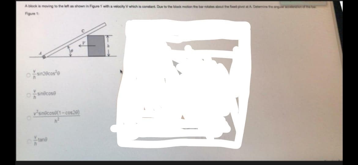 A block is moving to the left as shown in Figure 1 with a velocity V which is constant. Due to the block motion the bar rotates about the fed pivot atA Detamine the
wntebe
Figure 1:
osinecose
vsin@cose(1-cos29)
tane
