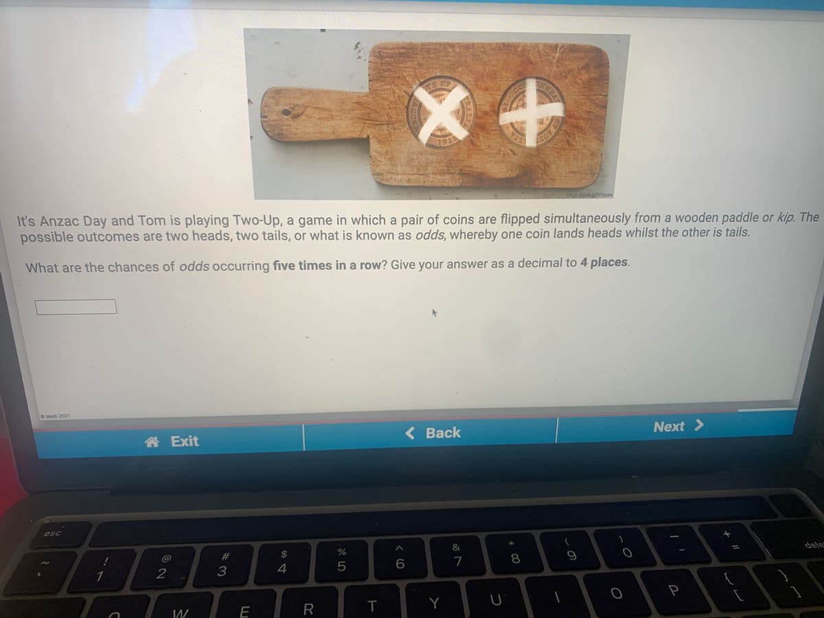 CE OF
DNWBAT
CO
1911
LIA
It's Anzac Day and Tom is playing Two-Up, a game in which a pair of coins are flipped simultaneously from a wooden paddle or kip. The
possible outcomes are two heads, two tails, or what is known as odds, whereby one coin lands heads whilst the other is tails.
https://goo.gl/VYuuvx
What are the chances of odds occurring five times in a row? Give your answer as a decimal to 4 places.
Obksb 2021
合 Exit
< Back
Next >
esc
@
#3
$
&
2
3
4
7
8.
dele
E
T
Y
OF
