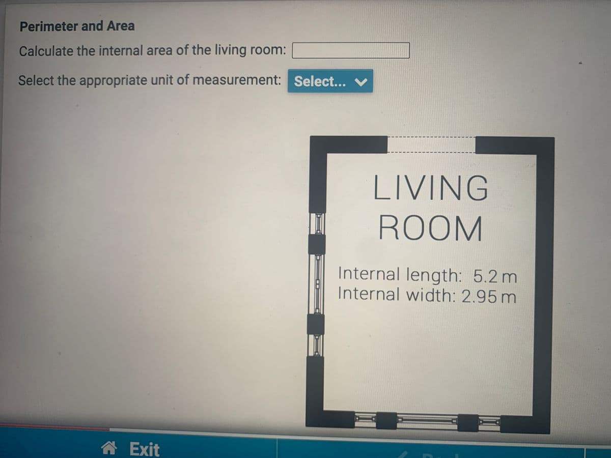 Perimeter and Area
Calculate the internal area of the living room:
Select the appropriate unit of measurement: Select...
LIVING
ROOM
Internal length: 5.2 m
Internal width: 2.95 m
A Exit
3.
