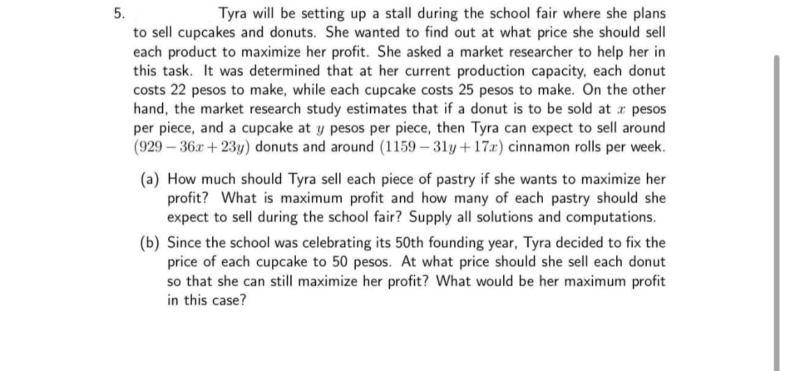 Tyra will be setting up a stall during the school fair where she plans
to sell cupcakes and donuts. She wanted to find out at what price she should sell
each product to maximize her profit. She asked a market researcher to help her in
this task. It was determined that at her current production capacity, each donut
costs 22 pesos to make, while each cupcake costs 25 pesos to make. On the other
hand, the market research study estimates that if a donut is to be sold at r pesos
per piece, and a cupcake at y pesos per piece, then Tyra can expect to sell around
(929-36x+23y) donuts and around (1159 - 31y+17x) cinnamon rolls per week.
5.
(a) How much should Tyra sell each piece of pastry if she wants to maximize her
profit? What is maximum profit and how many of each pastry should she
expect to sell during the school fair? Supply all solutions and computations.
(b) Since the school was celebrating its 50th founding year, Tyra decided to fix the
price of each cupcake to 50 pesos. At what price should she sell each donut
so that she can still maximize her profit? What would be her maximum profit
in this case?
