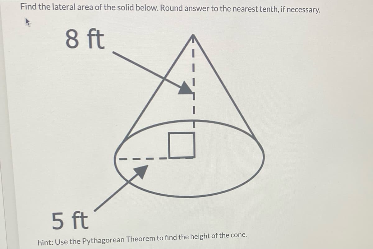 Find the lateral area of the solid below. Round answer to the nearest tenth, if necessary.
8 ft
5 ft
hint: Use the Pythagorean Theorem to find the height of the cone.
