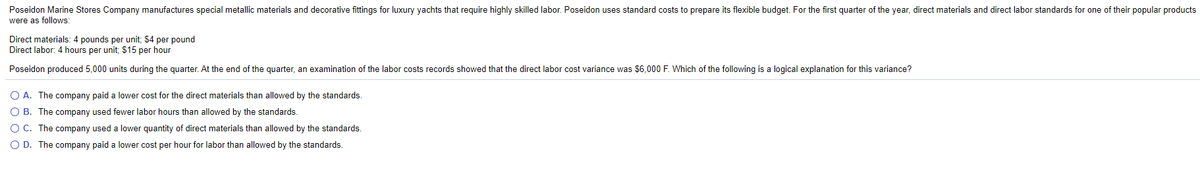 Poseidon Marine Stores Company manufactures special metallic materials and decorative fittings for luxury yachts that require highly skilled labor. Poseidon uses standard costs to prepare its flexible budget. For the first quarter of the year, direct materials and direct labor standards for one of their popular products
were as follows:
Direct materials: 4 pounds per unit; $4 per pound
Direct labor: 4 hours per unit; $15 per hour
Poseidon produced 5,000 units during the quarter. At the end of the quarter, an examination of the labor costs records showed that the direct labor cost variance was $6,000 F. Which of the following is a logical explanation for this variance?
O A. The company paid a lower cost for the direct materials than allowed by the standards.
O B. The company used fewer labor hours than allowed by the standards.
O C. The company used a lower quantity of direct materials than allowed by the standards.
O D. The company paid a lower cost per hour for labor than allowed by the standards.
