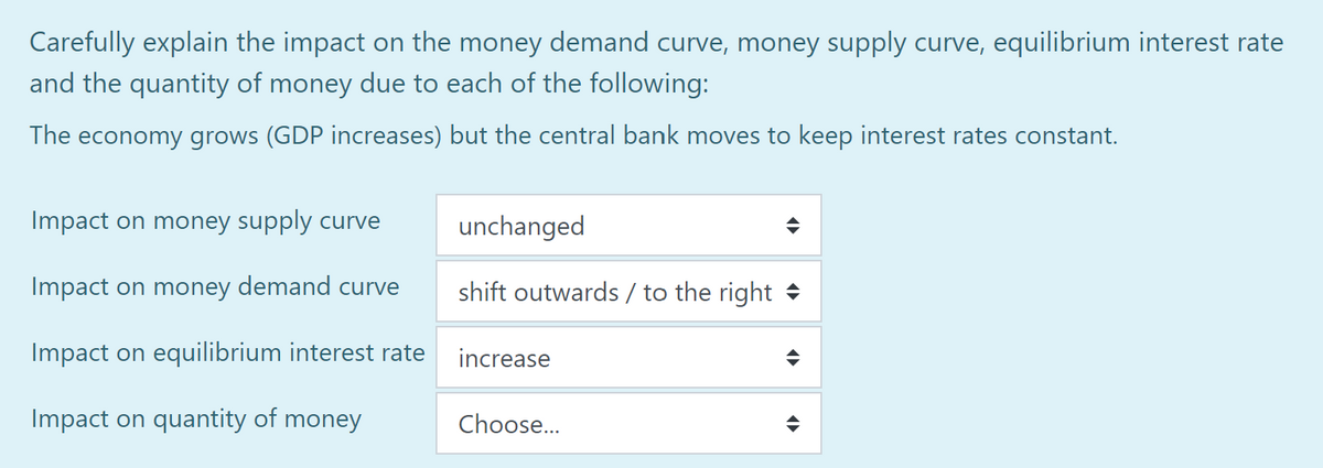 Carefully explain the impact on the money demand curve, money supply curve, equilibrium interest rate
and the quantity of money due to each of the following:
The economy grows (GDP increases) but the central bank moves to keep interest rates constant.
Impact on money supply curve
Impact on money demand curve
Impact on equilibrium interest rate
Impact on quantity of money
unchanged
shift outwards/ to the right
increase
Choose...