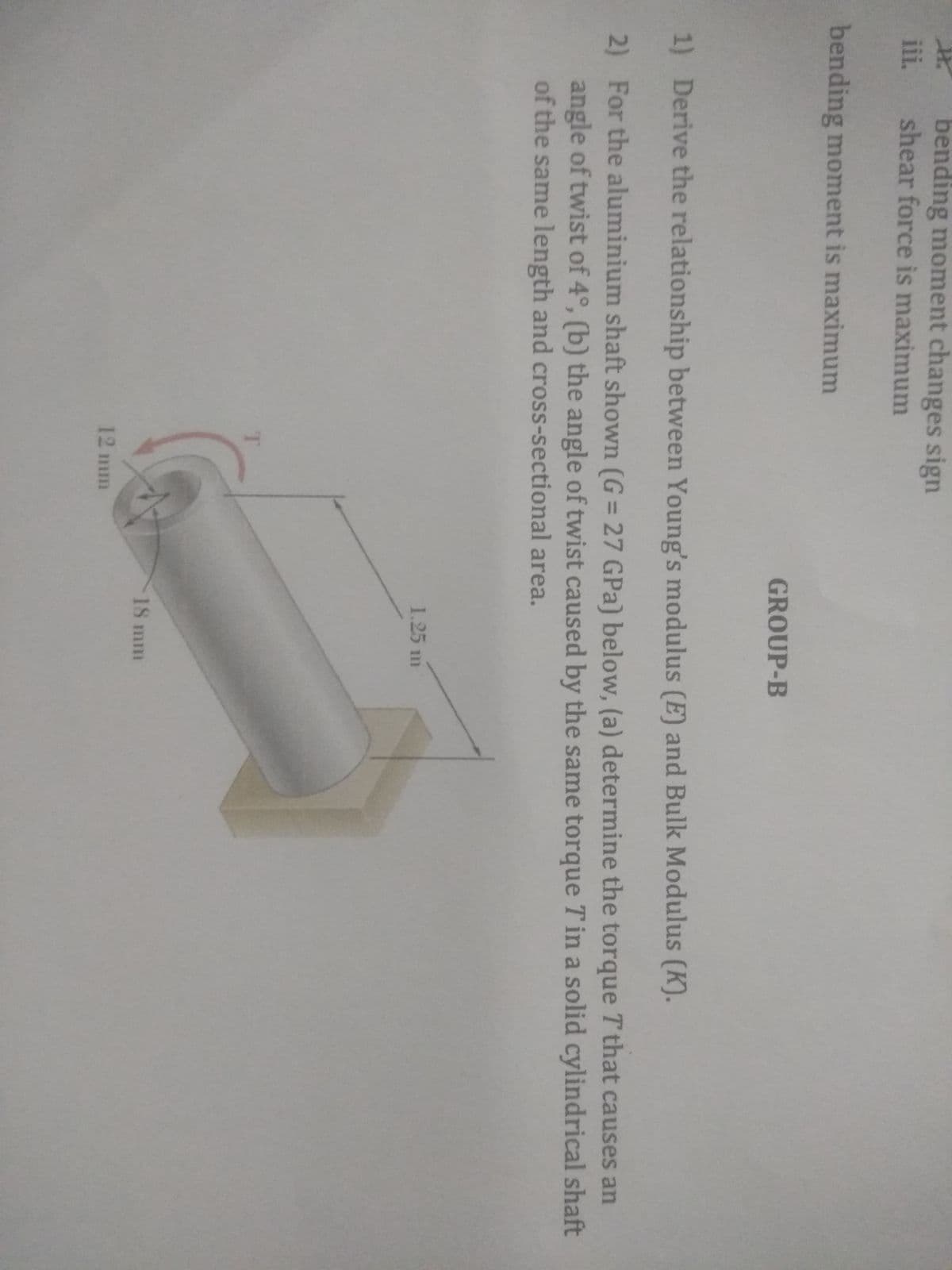 bending moment changes sign
shear force is maximum
iii.
bending moment is maximum
GROUP-B
1) Derive the relationship between Young's modulus (E) and Bulk Modulus (K).
2) For the aluminium shaft shown (G = 27 GPa) below, (a) determine the torque T that causes an
angle of twist of 4°, (b) the angle of twist caused by the same torque T in a solid cylindrical shaft
of the same length and cross-sectional area.
1.25 m
18 mm
12 mm
