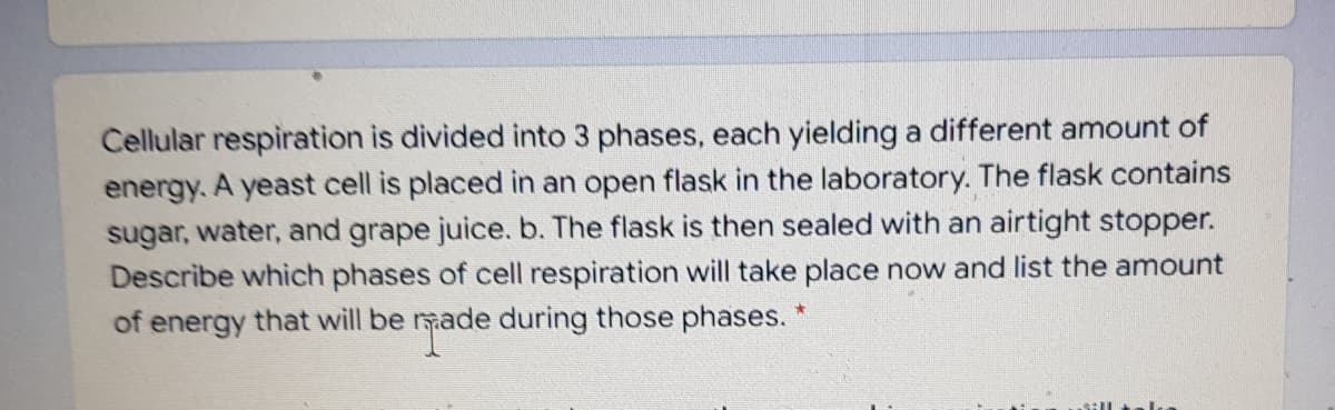 Cellular respiration is divided into 3 phases, each yielding a different amount of
energy. A yeast cell is placed in an open flask in the laboratory. The flask contains
sugar, water, and grape juice. b. The flask is then sealed with an airtight stopper.
Describe which phases of cell respiration will take place now and list the amount
of energy that will be made during those phases. *
