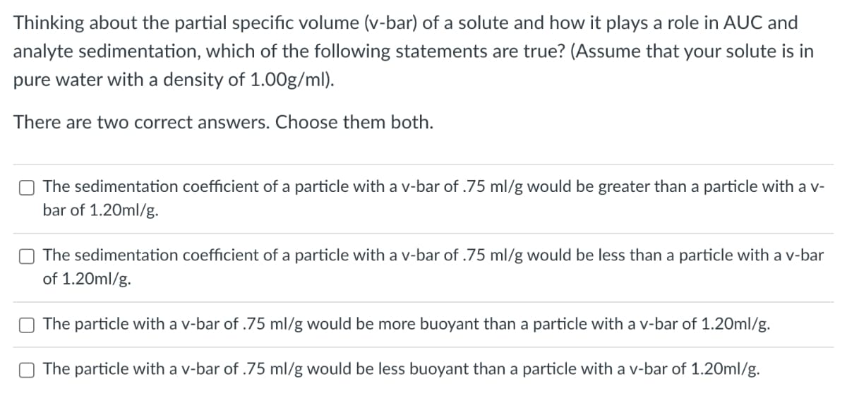 Thinking about the partial specific volume (v-bar) of a solute and how it plays a role in AUC and
analyte sedimentation, which of the following statements are true? (Assume that your solute is in
pure water with a density of 1.00g/ml).
There are two correct answers. Choose them both.
The sedimentation coefficient of a particle with a v-bar of .75 ml/g would be greater than a particle with a v-
bar of 1.20ml/g.
The sedimentation coefficient of a particle with a v-bar of .75 ml/g would be less than a particle with a v-bar
of 1.20ml/g.
The particle with a v-bar of .75 ml/g would be more buoyant than a particle with a v-bar of 1.20ml/g.
The particle with a v-bar of .75 ml/g would be less buoyant than a particle with a v-bar of 1.20ml/g.
