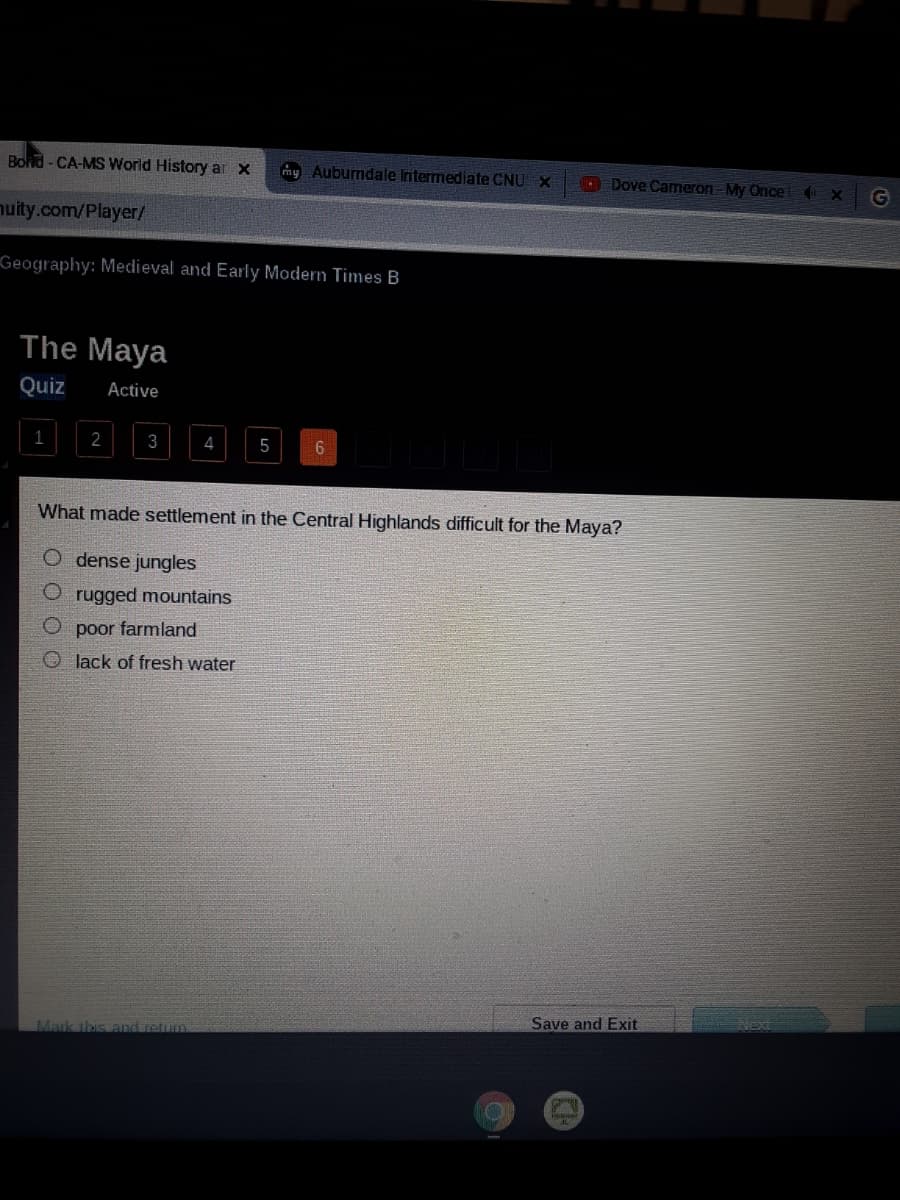 Bond-CA-MS World History ar x
my Aubumdale Intermediate CNU X
O Dove Cameron My Once (X
G
nuity.com/Player/
Geography: Medieval and Early Modern Times B
The Maya
Quiz
Active
1
3
4
What made settlement in the Central Highlands difficult for the Maya?
dense jungles
rugged mountains
O poor farmland
O lack of fresh water
Save and Exit
Next
Mark this and retum
