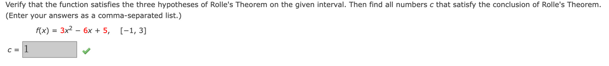 Verify that the function satisfies the three hypotheses of Rolle's Theorem on the given interval. Then find all numbers c that satisfy the conclusion of Rolle's Theorem.
(Enter your answers as a comma-separated list.)
f(x) = 3x2 – 6x + 5, [-1, 3]
C = 1
