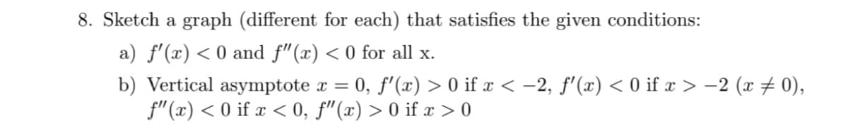 8. Sketch a graph (different for each) that satisfies the given conditions:
a) f'(x) < 0 and f"(x) < 0 for all x.
b) Vertical asymptote x = 0, f'(x) > 0 if x < –2, f'(x) < 0 if x > -2 (x # 0),
f" (x) < 0 if x < 0, f"(x) > 0 if x > 0
