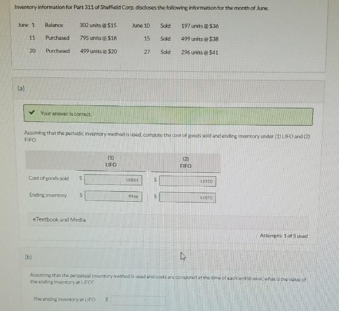 (b)
Inventory information for Part 311 of Sheffield Corp. discloses the following information for the month of June.
June 1
Balance
302 units @ $15
June 10
Sold
197 units @ $36
11
Purchased
795 units @ $18
15
Sold
499 units @ $38
20
Purchased
499 units @ $20
27
Sold
296 units @ $41
Bey
Your answer is correct.
Assuming that the periodic inventory method is used, compute the cost of goods sold and ending inventory under (1) LIFO and (2)
FIFO.
(1)
LIFO
Cost of goods sold
$
(2)
FIFO
18854
$
16950
Ending inventory
$
9966
S
11870
eTextbook and Media
Attempts: 1 of 5 used
Assuming that the perpetual inventory method is used and costs are computed at the time of each withdrawal, what is the value of
the ending inventory at LIFO?
The ending inventory at LIFO
$