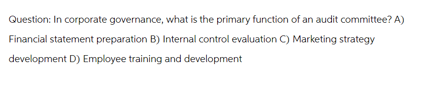 Question: In corporate governance, what is the primary function of an audit committee? A)
Financial statement preparation B) Internal control evaluation C) Marketing strategy
development D) Employee training and development