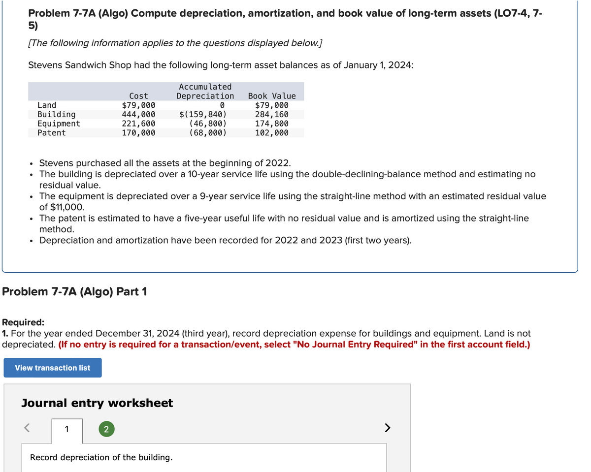 Problem 7-7A (Algo) Compute depreciation, amortization, and book value of long-term assets (LO7-4, 7-
5)
[The following information applies to the questions displayed below.]
Stevens Sandwich Shop had the following long-term asset balances as of January 1, 2024:
Land
Building
Cost
$79,000
Accumulated
Depreciation
Book Value
0
$79,000
444,000
$(159,840)
284,160
Equipment
Patent
221,600
(46,800)
174,800
170,000
(68,000)
102,000
• Stevens purchased all the assets at the beginning of 2022.
•
The building is depreciated over a 10-year service life using the double-declining-balance method and estimating no
residual value.
• The equipment is depreciated over a 9-year service life using the straight-line method with an estimated residual value
of $11,000.
•
The patent is estimated to have a five-year useful life with no residual value and is amortized using the straight-line
method.
Depreciation and amortization have been recorded for 2022 and 2023 (first two years).
Problem 7-7A (Algo) Part 1
Required:
1. For the year ended December 31, 2024 (third year), record depreciation expense for buildings and equipment. Land is not
depreciated. (If no entry is required for a transaction/event, select "No Journal Entry Required" in the first account field.)
View transaction list
Journal entry worksheet
1
2
Record depreciation of the building.
>