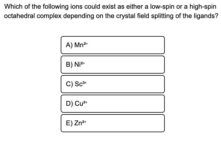 Which of the following ions could exist as either a low-spin or a high-spin
octahedral complex depending on the crystal field splitting of the ligands?
A) Mn2*
B) Ni2*
C) Sc*
D) Cu2+
E) Zn*
