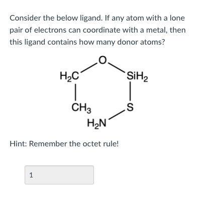 Consider the below ligand. If any atom with a lone
pair of electrons can coordinate with a metal, then
this ligand contains how many donor atoms?
H2C
SİH2
CH3
H2N
Hint: Remember the octet rule!
1
