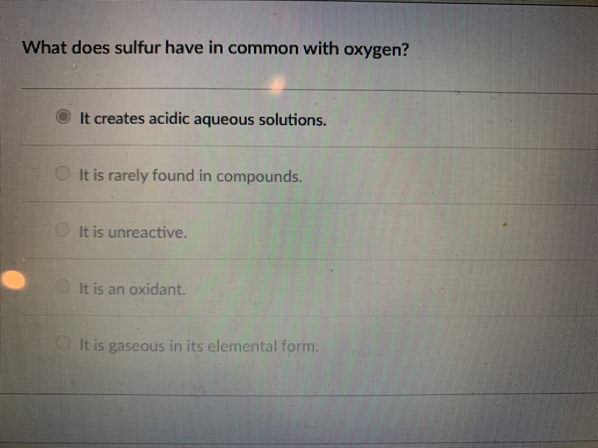 What does sulfur have in common with oxygen?
It creates acidic aqueous solutions.
O It is rarely found in compounds.
It is unreactive.
Itis an oxidant
itis gaseous in itselementaform.
