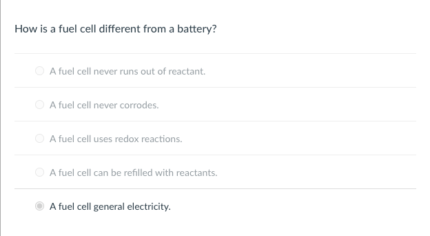 How is a fuel cell different from a battery?
O A fuel cell never runs out of reactant.
O A fuel cell never corrodes.
A fuel cell uses redox reactions.
A fuel cell can be refilled with reactants.
A fuel cell general electricity.
