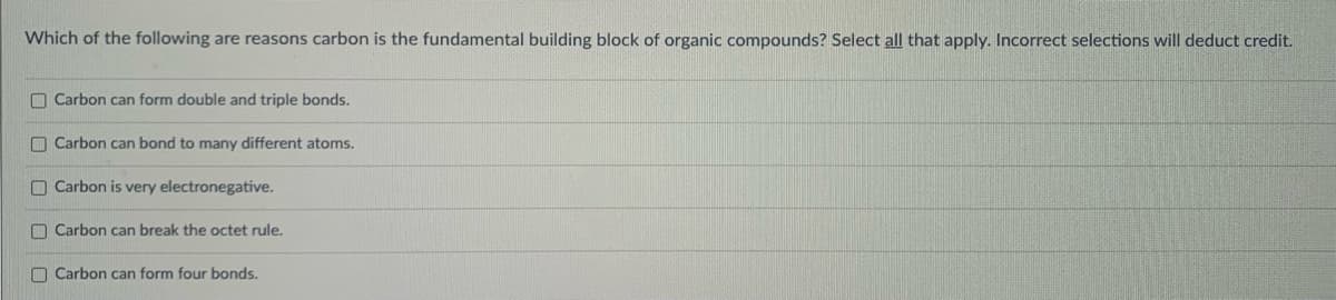 Which of the following are reasons carbon is the fundamental building block of organic compounds? Select all that apply. Incorrect selections will deduct credit.
O Carbon can form double and triple bonds.
O Carbon can bond to many different atoms.
O Carbon is very electronegative.
O Carbon can break the octet rule.
O Carbon can form four bonds.
