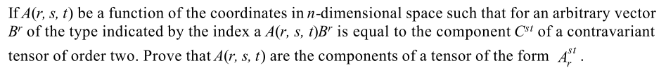 If A(r, s, t) be a function of the coordinates in n-dimensional space such that for an arbitrary vector
B" of the type indicated by the index a A(r, s, t)B" is equal to the component Cst of a contravariant
st
tensor of order two. Prove that A(r, s, t) are the components of a tensor of the form A'.
