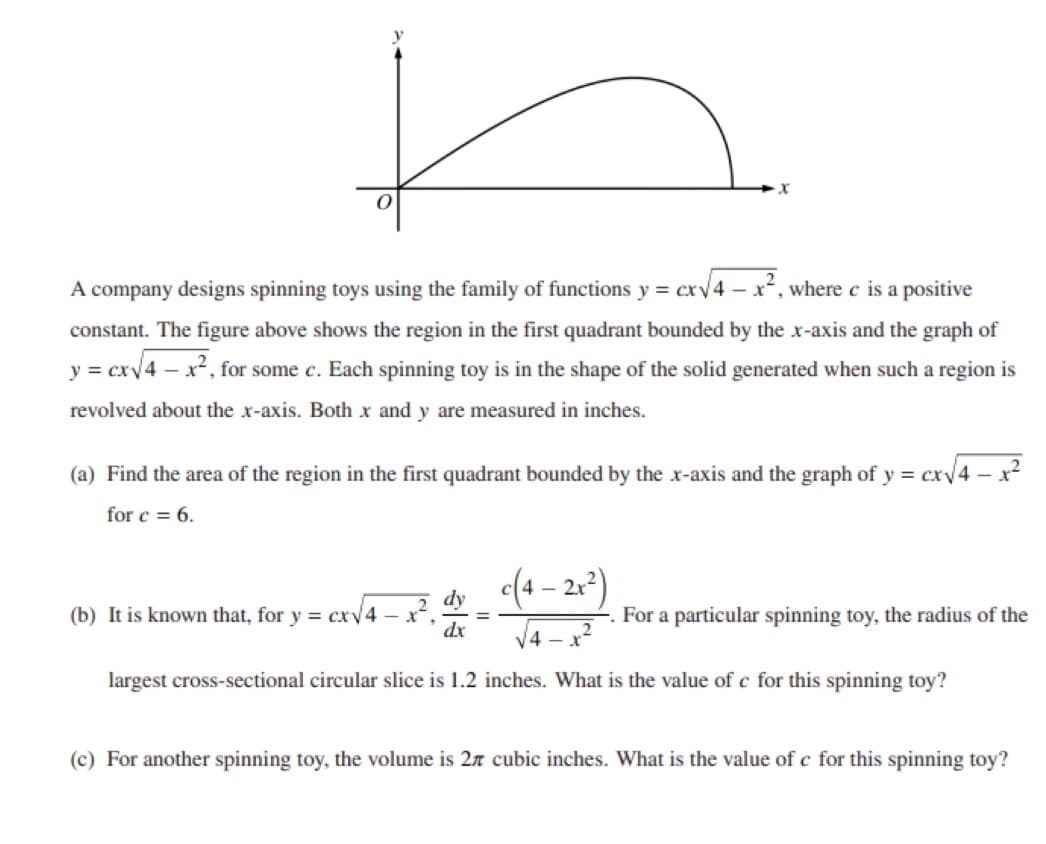 A company designs spinning toys using the family of functions y = cxv4 – x², where e is a positive
constant. The figure above shows the region in the first quadrant bounded by the x-axis and the graph of
y = cxv4 – x², for some c. Each spinning toy is in the shape of the solid generated when such a region is
revolved about the x-axis. Both xr and y are measured in inches.
(a) Find the area of the region in the first quadrant bounded by the xr-axis and the graph of y = cxv
for c = 6.
dy
(b) It is known that, for y = cxv4 – x“
dx
(4 - 21)
-. For a particular spinning toy, the radius of the
%3D
V4 - x?
largest cross-sectional circular slice is 1.2 inches. What is the value of c for this spinning toy?
(c) For another spinning toy, the volume is 27 cubic inches. What is the value of c for this spinning toy?
