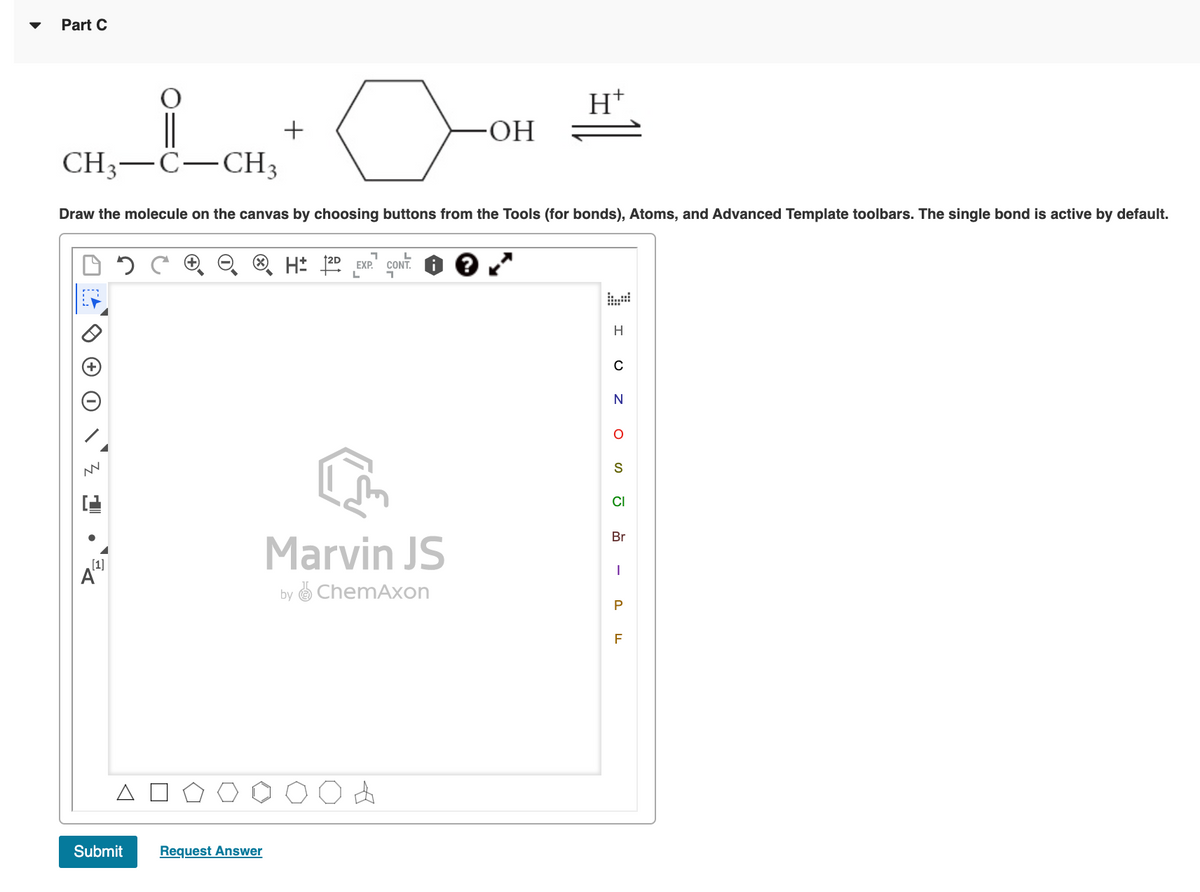 Part C
OH-
CH;-C-CH3
Draw the molecule on the canvas by choosing buttons from the Tools (for bonds), Atoms, and Advanced Template toolbars. The single bond is active by default.
H: 22 EXP." CONT.
12D EXP.
H
C
CI
Br
Marvin JS
(1]
A"
by O ChemAxon
Submit
Request Answer
P.
-
