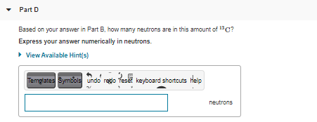 • Part D
Based on your answer in Part B, how many neutrons are in this amount of C?
Express your answer numerically in neutrons.
• View Available Hint(s)
Templates Symbols undo redo Teset keyboard shortcuts Help
neutrons
