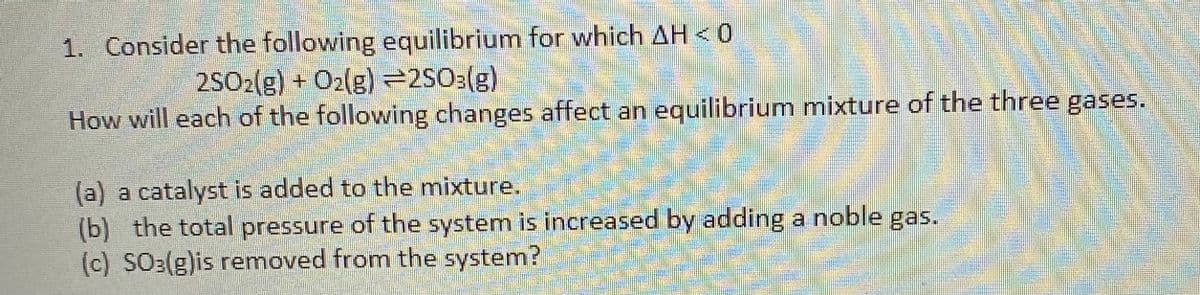 1. Consider the following equilibrium for which AH < 0
2SO2(g) + O2(g)2S03(g)
How will each of the following changes affect an equilibrium mixture of the three gases.
(a) a catalyst is added to the mixture.
(b) the total pressure of the system is increased by adding a noble gas.
(c) SO:(g)is removed from the system?
