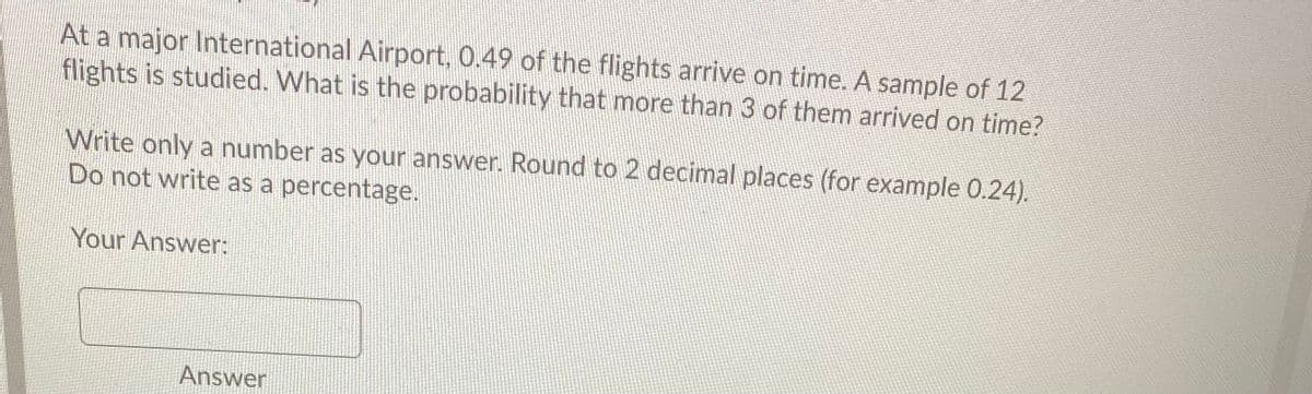 At a major International Airport, 0.49 of the flights arrive on time. A sample of 12
flights is studied. What is the probability that more than 3 of them arrived on time?
Write only a number as your answer. Round to 2 decimal places (for example 0.24).
Do not write as a percentage.
Your Answer:
Answer
