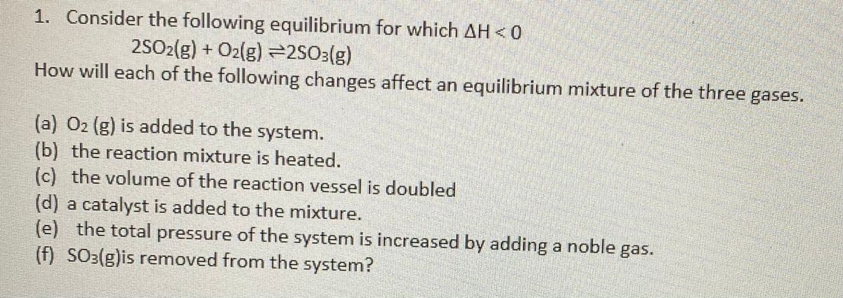 1. Consider the following equilibrium for which AH < 0
2SO2(g) + O2(g) =2SO3(g)
How will each of the following changes affect an equilibrium mixture of the three gases.
(a) 02 (g) is added to the system.
(b) the reaction mixture is heated.
(c) the volume of the reaction vessel is doubled
(d) a catalyst is added to the mixture.
(e) the total pressure of the system is increased by adding a noble gas.
(f) SO:(g)is removed from the system?
