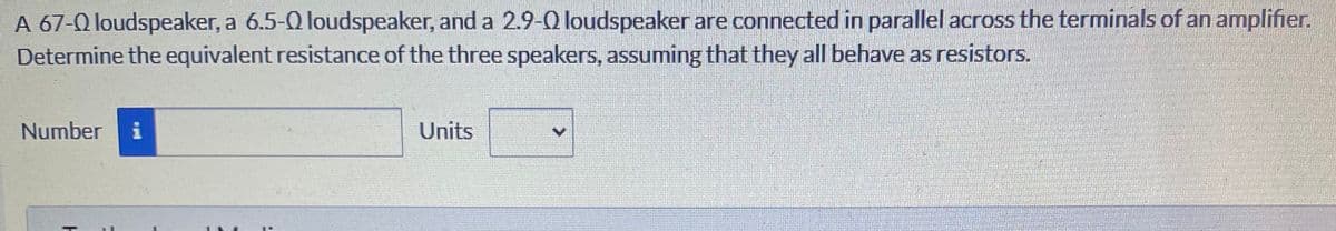 A 67-Q loudspeaker, a 6.5-Q loudspeaker, and a 2.9-Q loudspeaker are connected in parallel across the terminals of an amplifier.
Determine the equivalent resistance of the three speakers, assuming that they all behave as resistors.
Number
i
Units
