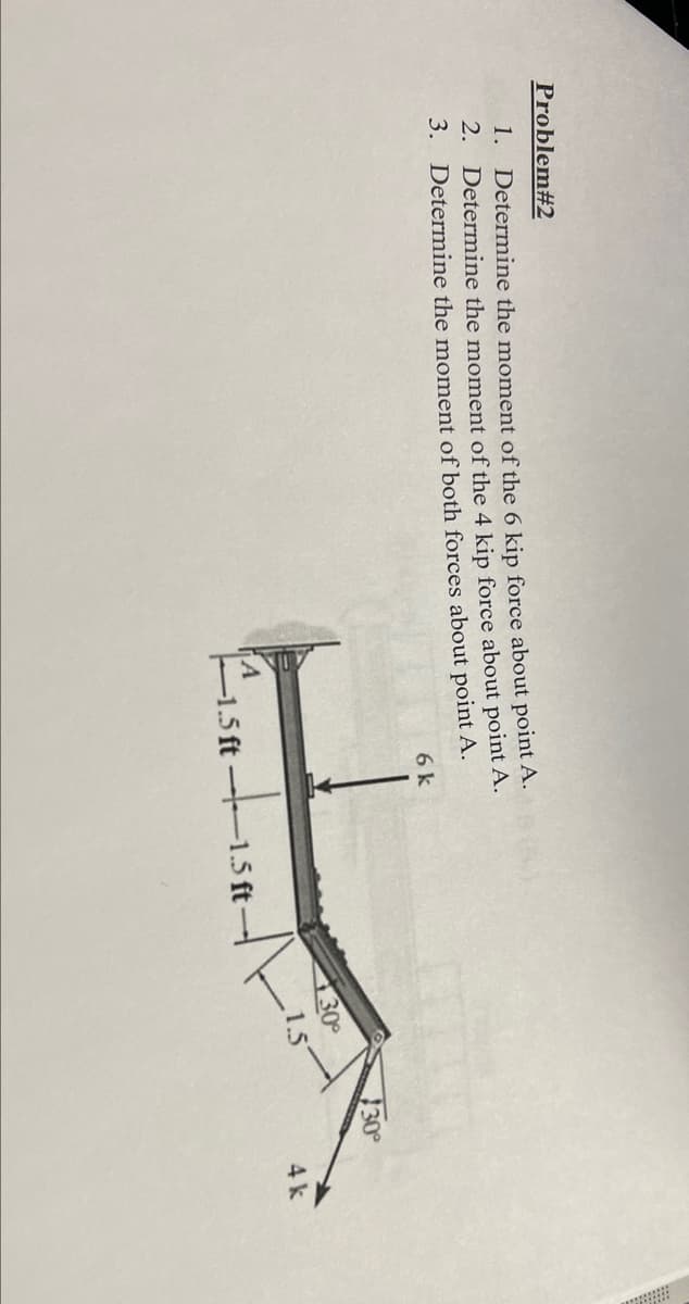 Problem#2
1. Determine the moment of the 6 kịp force about point A.
2. Determine the moment of the 4 kip force about point A.
3. Determine the moment of both forces about point A.
6 k
30
30
1.5
tisatt
4k
1.5 ft
1.5 ft
