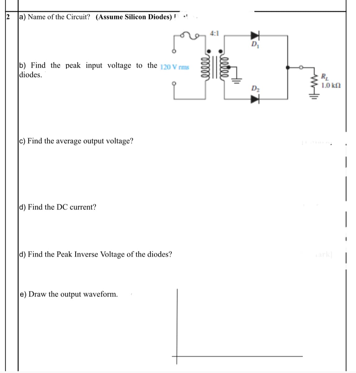 2
a) Name of the Circuit? (Assume Silicon Diodes)
4:1
D
b) Find the peak input voltage to the 120 V rms
diodes.
1.0 kf)
D2
|c) Find the average output voltage?
d) Find the DC current?
|
d) Find the Peak Inverse Voltage of the diodes?
ark
e) Draw the output waveform.
eelee
elll
