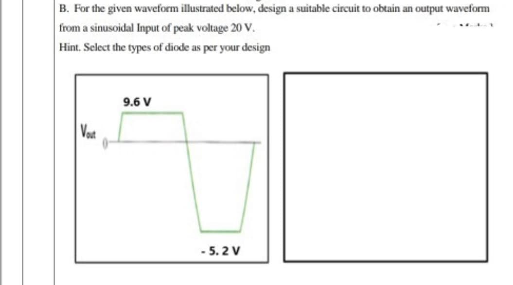 B. For the given waveform illustrated below, design a suitable circuit to obtain an output waveform
from a sinusoidal Input of peak voltage 20 V.
Hint. Select the types of diode as per your design
9.6 V
Vot
- 5. 2 V
