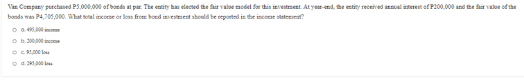 Van Company purchased P5,000,000 of bonds at par. The entity has elected the fair value model for this investment. At year-end, the entity received annual interest of P200,000 and the fair value of the
bonds was P4,705,000. What total income or loss from bond investment should be reported in the income statement?
O a. 495,000 income
O b.200,000 income
O . 95,000 loss
o d. 295,000 loss
