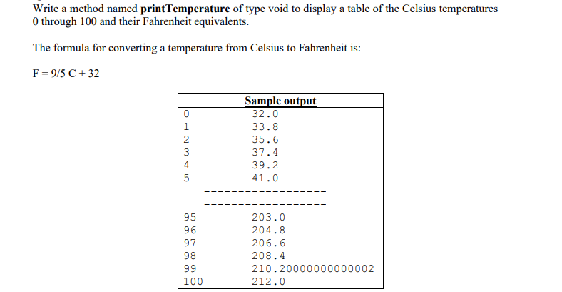 Write a method named printTemperature of type void to display a table of the Celsius temperatures
0 through 100 and their Fahrenheit equivalents.
The formula for converting a temperature from Celsius to Fahrenheit is:
F = 9/5 C + 32
Sample output
32.0
33.8
35.6
3
37.4
39.2
41.0
95
203.0
204.8
206.6
98
208.4
99
210.20000000000002
100
212.0
Or 0 9o
