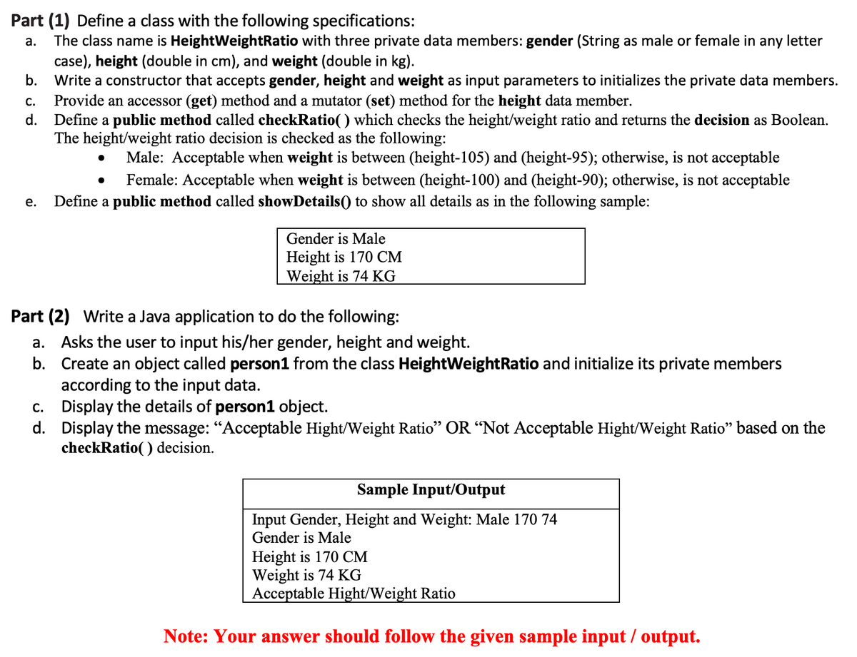 Part (1) Define a class with the following specifications:
The class name is HeightWeightRatio with three private data members: gender (String as male or female in any letter
case), height (double in cm), and weight (double in kg).
Write a constructor that accepts gender, height and weight as input parameters to initializes the private data members.
Provide an accessor (get) method and a mutator (set) method for the height data member.
d. Define a public method called checkRatio() which checks the height/weight ratio and returns the decision as Boolean.
The height/weight ratio decision is checked as the following:
а.
b.
С.
Male: Acceptable when weight is between (height-105) and (height-95); otherwise, is not acceptable
Female: Acceptable when weight is between (height-100) and (height-90); otherwise, is not acceptable
е.
Define a public method called showDetails() to show all details as in the following sample:
Gender is Male
Height is 170 CM
Weight is 74 KG
Part (2) Write a Java application to do the following:
a. Asks the user to input his/her gender, height and weight.
b. Create an object called person1 from the class HeightWeightRatio and initialize its private members
according to the input data.
c. Display the details of person1 object.
d. Display the message: “Acceptable Hight/Weight Ratio" OR “Not Acceptable Hight/Weight Ratio" based on the
checkRatio( ) decision.
Sample Input/Output
Input Gender, Height and Weight: Male 170 74
Gender is Male
Height is 170 CM
Weight is 74 KG
Acceptable Hight/Weight Ratio
Note: Your answer should follow the given sample input / output.
