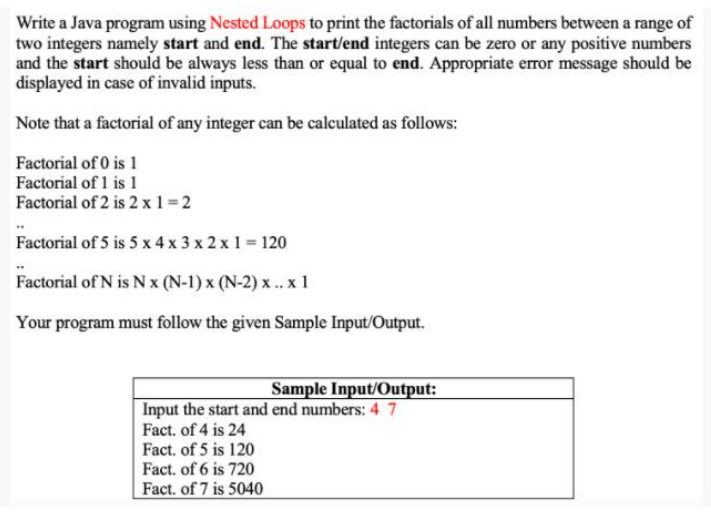 Write a Java program using Nested Loops to print the factorials of all numbers between a range of
two integers namely start and end. The start/end integers can be zero or any positive numbers
and the start should be always less than or equal to end. Appropriate error message should be
displayed in case of invalid inputs.
Note that a factorial of any integer can be calculated as follows:
Factorial of 0 is 1
Factorial of 1 is 1
Factorial of 2 is 2 x 1 =2
Factorial of 5 is 5 x 4 x 3 x 2 x 1 = 120
Factorial of N is N x (N-1) x (N-2) x .. x 1
Your program must follow the given Sample Input/Output.
Sample Input/Output:
Input the start and end numbers: 4 7
Fact. of 4 is 24
Fact. of 5 is 120
Fact. of 6 is 720
Fact. of 7 is 5040
