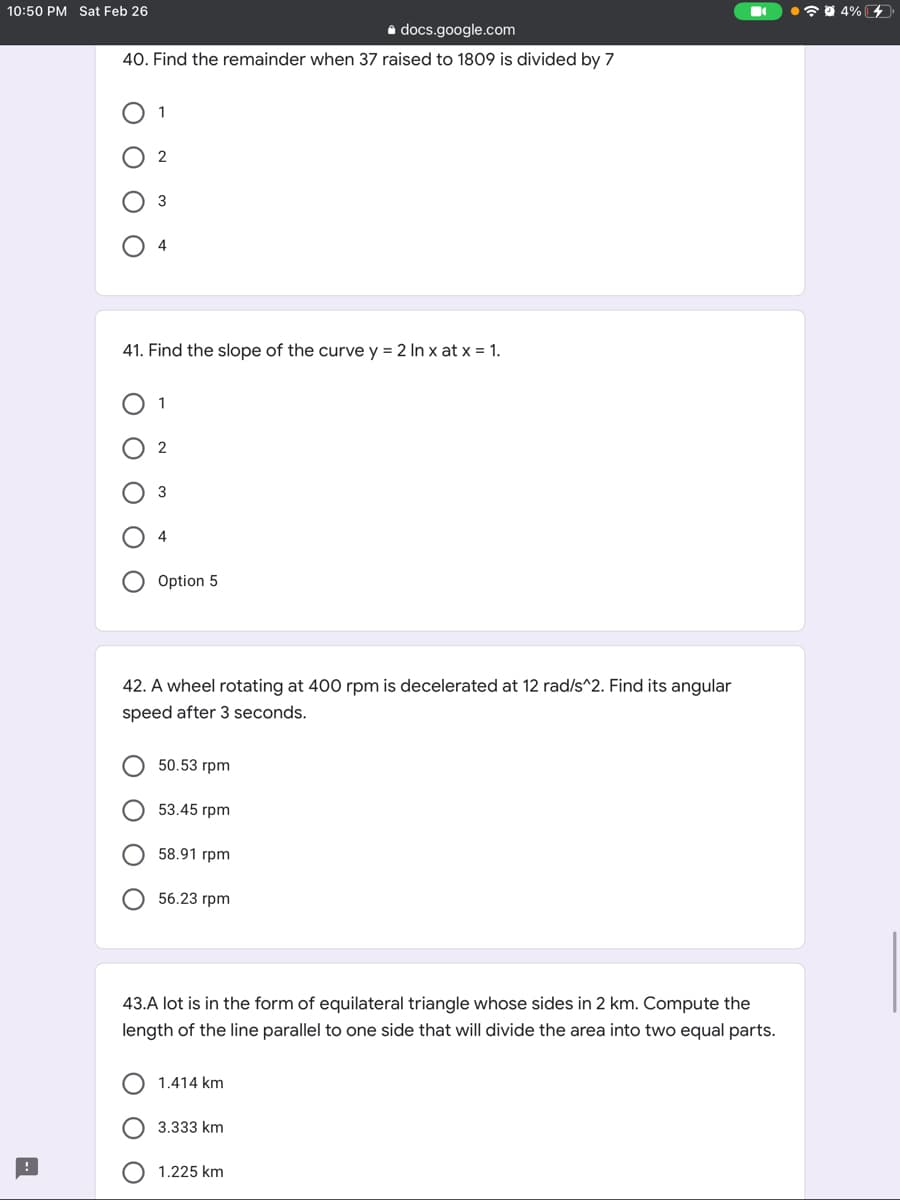 10:50 PM Sat Feb 26
•7 0 4% 4
a docs.google.com
40. Find the remainder when 37 raised to 1809 is divided by 7
4
41. Find the slope of the curve y = 2 In x at x = 1.
1
2
3
Option 5
42. A wheel rotating at 400 rpm is decelerated at 12 rad/s^2. Find its angular
speed after 3 seconds.
50.53 грm
53.45 гpm
О 58.91 грm
56.23 грm
43.A lot is in the form of equilateral triangle whose sides in 2 km. Compute the
length of the line parallel to one side that will divide the area into two equal parts.
1.414 km
3.333 km
1.225 km
O O
