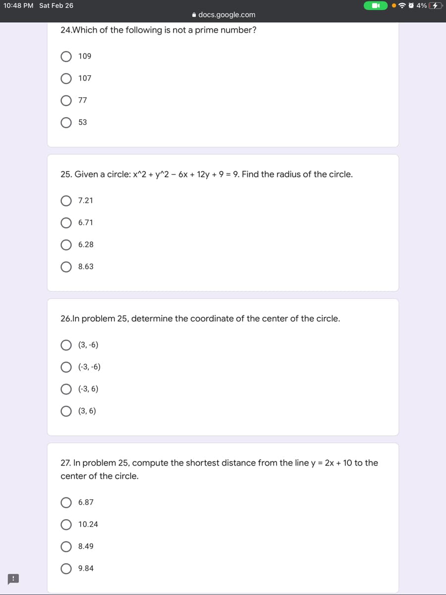 10:48 PM Sat Feb 26
•7 0 4% 4
a docs.google.com
24.Which of the following is not a prime number?
109
107
77
53
25. Given a circle: x^2 + y^2 - 6x + 12y + 9 = 9. Find the radius of the circle.
7.21
6.71
6.28
8.63
26.ln problem 25, determine the coordinate of the center of the circle.
(3, -6)
(-3, -6)
(-3, 6)
(3, 6)
27. In problem 25, compute the shortest distance from the line y = 2x + 10 to the
center of the circle.
6.87
10.24
8.49
9.84
ООО
O O O
O O
