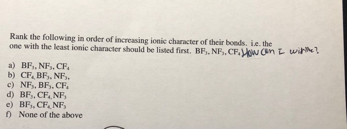 Rank the following in order of increasing ionic character of their bonds. i.e. the
one with the least ionic character should be listed first. BF3, NF3, CF,ow Can I witheļ
a) BF3, NF3, CF4
b) CF4 BF3, NF3,
c) NF3, BF3, CF4
d) BF3, CF4 NF;
e) BF3, CF4, NF3
f) None of the above
