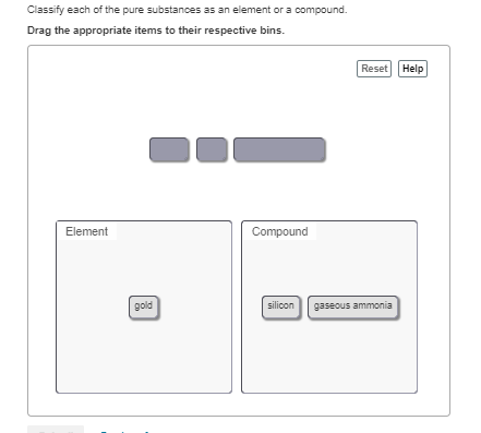 Classify each of the pure substances as an element or a compound.
Drag the appropriate items to their respective bins.
Reset Help
Element
Compound
gold
silicon
gaseous ammonia
