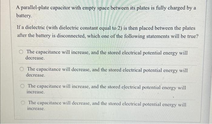 A parallel-plate capacitor with empty space between its plates is fully charged by a
battery.
If a dielectric (with dielectric constant equal to 2) is then placed between the plates
after the battery is disconnected, which one of the following statements will be true?
O The capacitance will increase, and the stored electrical potential energy will
decrease.
The capacitance will decrease, and the stored electrical potential energy will
decrease.
The capacitance will increase, and the stored electrical potential energy will
increase.
.
The capacitance will decrease, and the stored electrical potential energy will
increase.